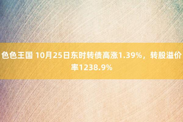 色色王国 10月25日东时转债高涨1.39%，转股溢价率1238.9%