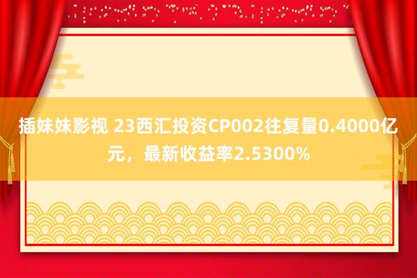 插妹妹影视 23西汇投资CP002往复量0.4000亿元，最新收益率2.5300%