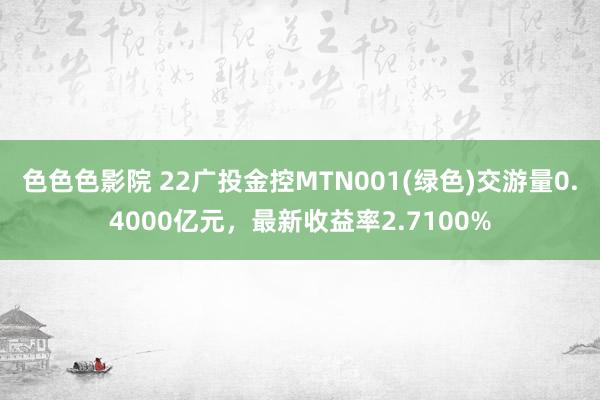 色色色影院 22广投金控MTN001(绿色)交游量0.4000亿元，最新收益率2.7100%