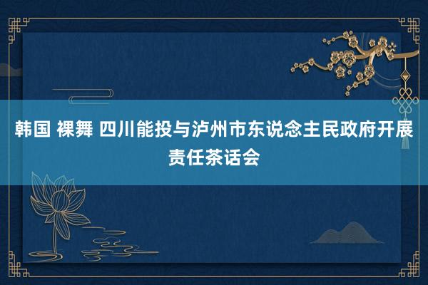 韩国 裸舞 四川能投与泸州市东说念主民政府开展责任茶话会