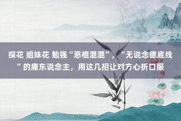 探花 姐妹花 勉强“恶棍混混”，“无说念德底线”的庸东说念主，用这几招让对方心折口服