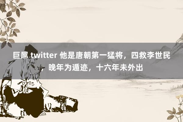 巨屌 twitter 他是唐朝第一猛将，四救李世民，晚年为遁迹，十六年未外出