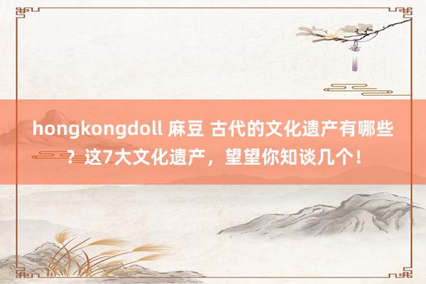 hongkongdoll 麻豆 古代的文化遗产有哪些？这7大文化遗产，望望你知谈几个！