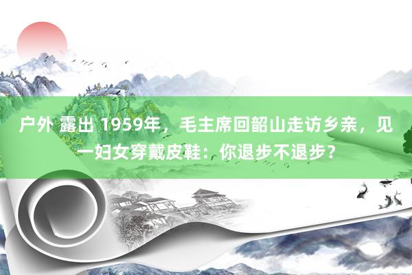 户外 露出 1959年，毛主席回韶山走访乡亲，见一妇女穿戴皮鞋：你退步不退步？