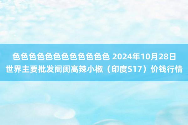 色色色色色色色色色色色色 2024年10月28日世界主要批发阛阓高辣小椒（印度S17）价钱行情