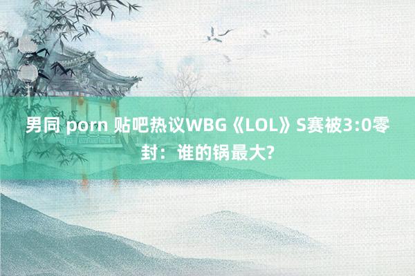 男同 porn 贴吧热议WBG《LOL》S赛被3:0零封：谁的锅最大?