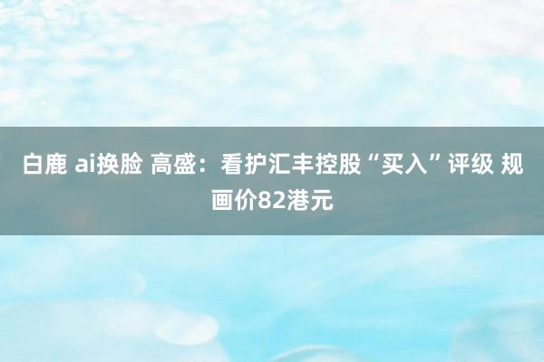 白鹿 ai换脸 高盛：看护汇丰控股“买入”评级 规画价82港元