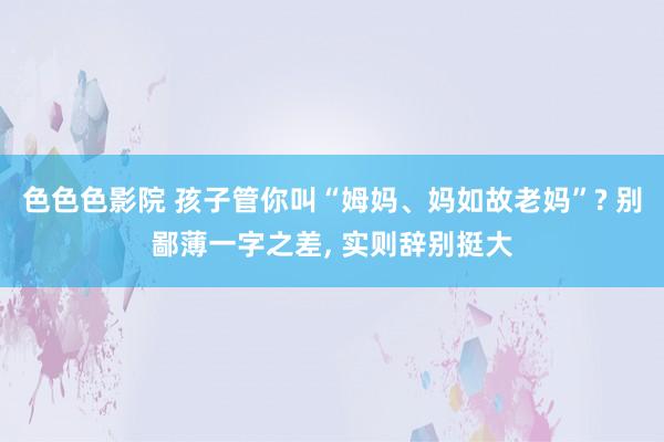 色色色影院 孩子管你叫“姆妈、妈如故老妈”? 别鄙薄一字之差， 实则辞别挺大