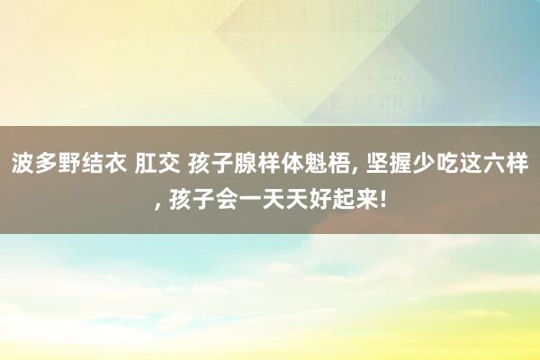 波多野结衣 肛交 孩子腺样体魁梧， 坚握少吃这六样， 孩子会一天天好起来!