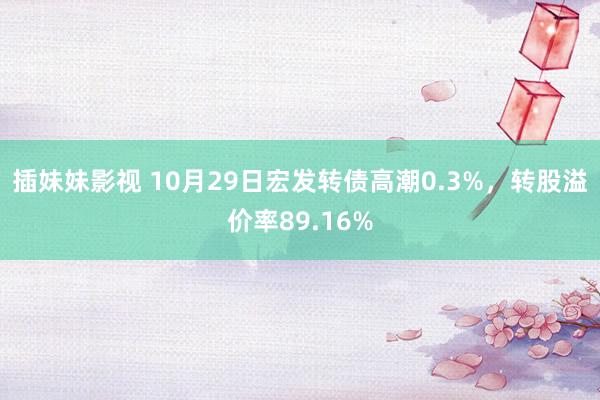 插妹妹影视 10月29日宏发转债高潮0.3%，转股溢价率89.16%