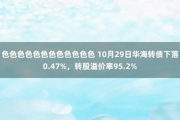 色色色色色色色色色色色色 10月29日华海转债下落0.47%，转股溢价率95.2%