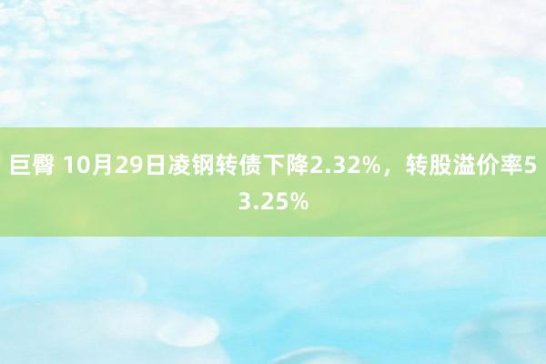 巨臀 10月29日凌钢转债下降2.32%，转股溢价率53.25%