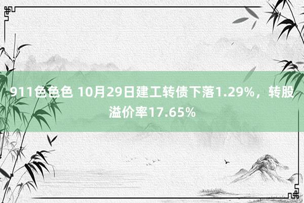 911色色色 10月29日建工转债下落1.29%，转股溢价率17.65%