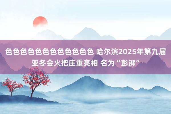 色色色色色色色色色色色色 哈尔滨2025年第九届亚冬会火把庄重亮相 名为“彭湃”