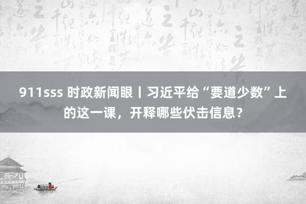 911sss 时政新闻眼丨习近平给“要道少数”上的这一课，开释哪些伏击信息？