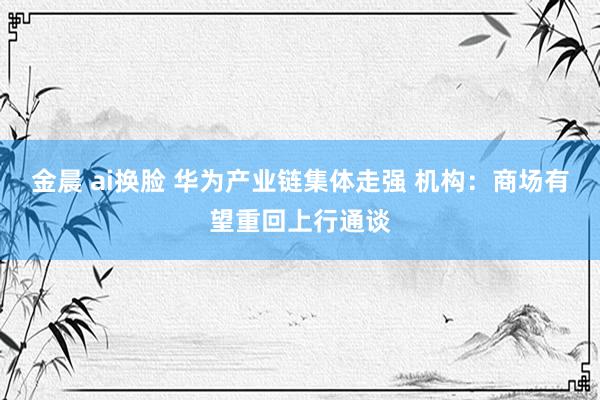 金晨 ai换脸 华为产业链集体走强 机构：商场有望重回上行通谈