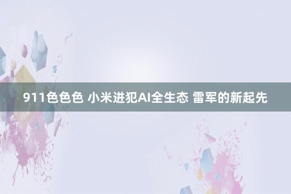 911色色色 小米进犯AI全生态 雷军的新起先