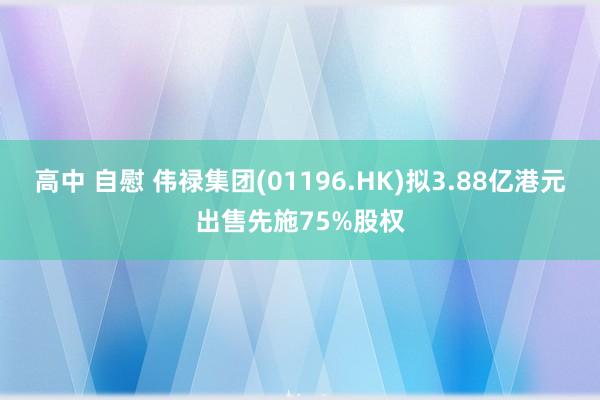 高中 自慰 伟禄集团(01196.HK)拟3.88亿港元出售先施75%股权