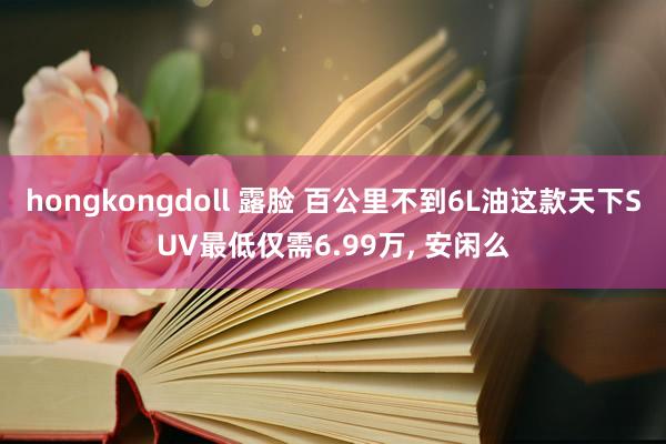 hongkongdoll 露脸 百公里不到6L油这款天下SUV最低仅需6.99万， 安闲么