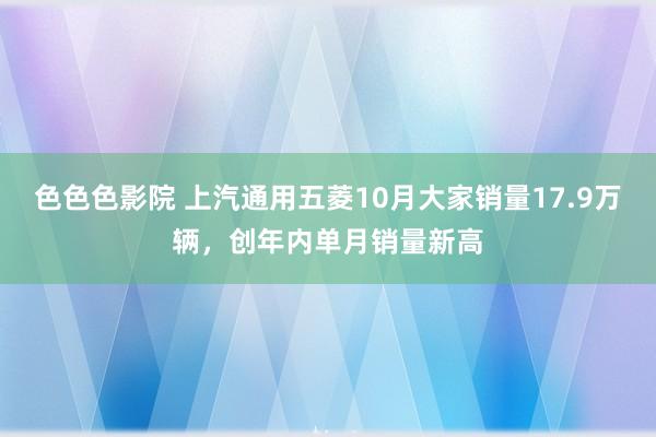 色色色影院 上汽通用五菱10月大家销量17.9万辆，创年内单月销量新高