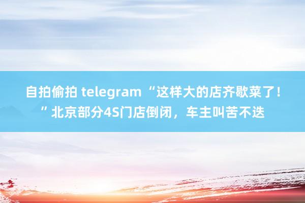 自拍偷拍 telegram “这样大的店齐歇菜了！”北京部分4S门店倒闭，车主叫苦不迭