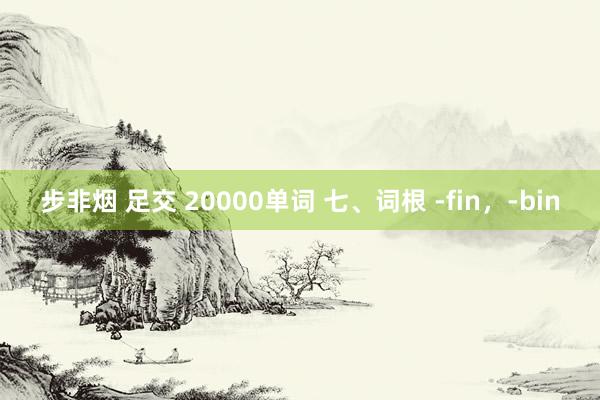 步非烟 足交 20000单词 七、词根 -fin，-bin