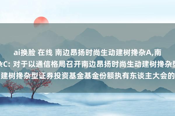 ai换脸 在线 南边昂扬时尚生动建树搀杂A，南边昂扬时尚生动建树搀杂C: 对于以通信格局召开南边昂扬时尚生动建树搀杂型证券投资基金基金份额执有东谈主大会的第一次辅导性公告