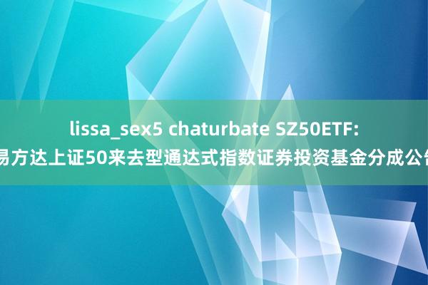 lissa_sex5 chaturbate SZ50ETF: 易方达上证50来去型通达式指数证券投资基金分成公告