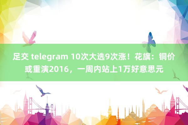 足交 telegram 10次大选9次涨！花旗：铜价或重演2016，一周内站上1万好意思元