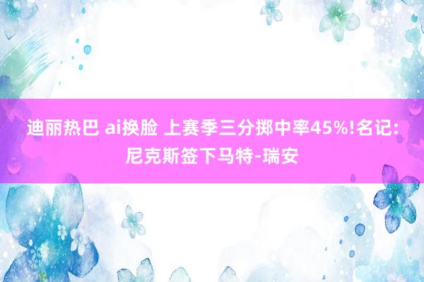 迪丽热巴 ai换脸 上赛季三分掷中率45%!名记:尼克斯签下马特-瑞安