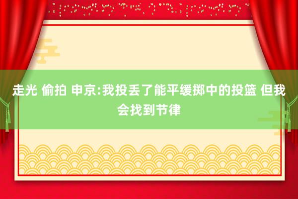 走光 偷拍 申京:我投丢了能平缓掷中的投篮 但我会找到节律