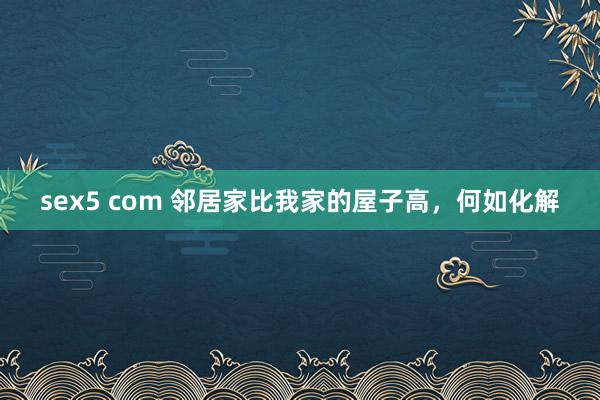 sex5 com 邻居家比我家的屋子高，何如化解