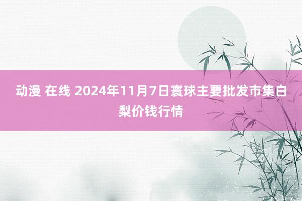 动漫 在线 2024年11月7日寰球主要批发市集白梨价钱行情