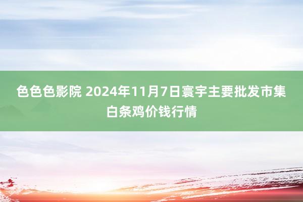 色色色影院 2024年11月7日寰宇主要批发市集白条鸡价钱行情