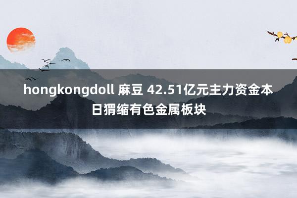 hongkongdoll 麻豆 42.51亿元主力资金本日猬缩有色金属板块