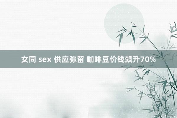 女同 sex 供应弥留 咖啡豆价钱飙升70%