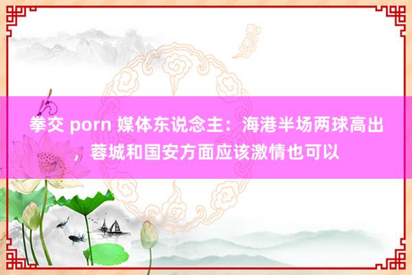 拳交 porn 媒体东说念主：海港半场两球高出，蓉城和国安方面应该激情也可以