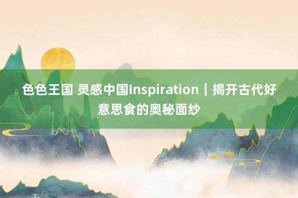 色色王国 灵感中国Inspiration｜揭开古代好意思食的奥秘面纱