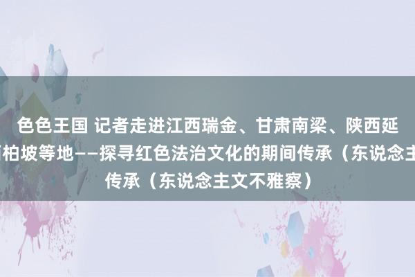 色色王国 记者走进江西瑞金、甘肃南梁、陕西延安、河北西柏坡等地——探寻红色法治文化的期间传承（东说念主文不雅察）