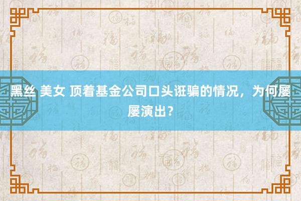 黑丝 美女 顶着基金公司口头诳骗的情况，为何屡屡演出？