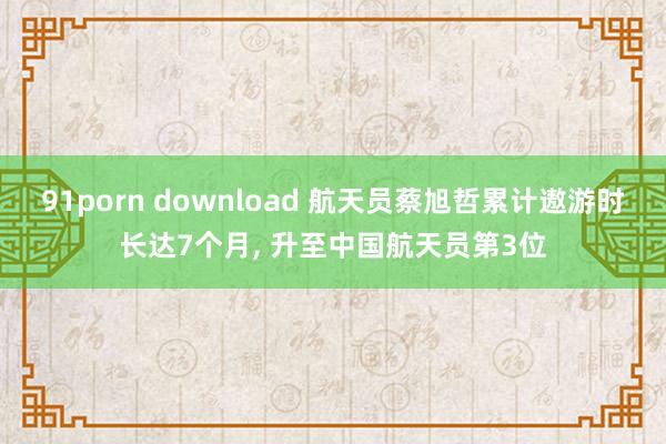 91porn download 航天员蔡旭哲累计遨游时长达7个月， 升至中国航天员第3位