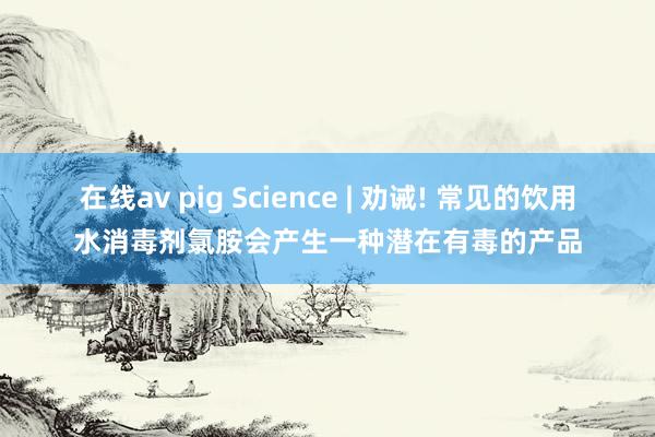 在线av pig Science | 劝诫! 常见的饮用水消毒剂氯胺会产生一种潜在有毒的产品