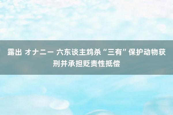 露出 オナニー 六东谈主鸩杀“三有”保护动物获刑并承担贬责性抵偿