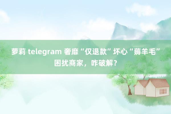 萝莉 telegram 奢靡“仅退款”坏心“薅羊毛”困扰商家，咋破解？