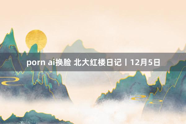 porn ai换脸 北大红楼日记丨12月5日