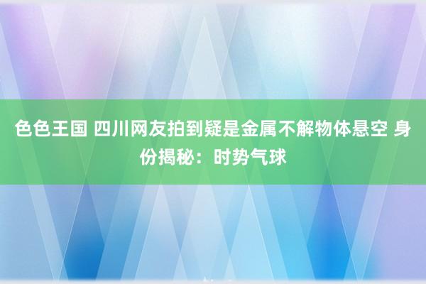 色色王国 四川网友拍到疑是金属不解物体悬空 身份揭秘：时势气球