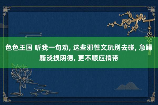 色色王国 听我一句劝， 这些邪性文玩别去碰， 急躁黯淡损阴德， 更不顺应捎带