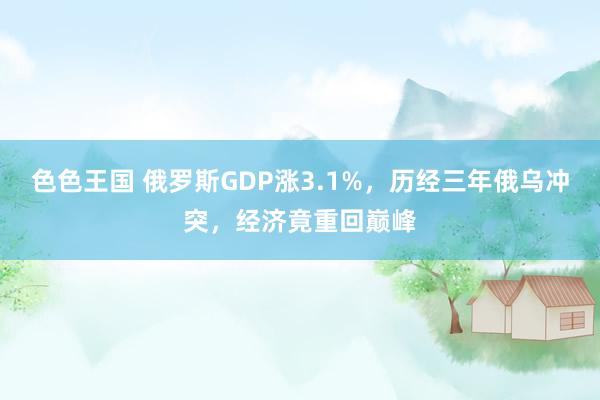 色色王国 俄罗斯GDP涨3.1%，历经三年俄乌冲突，经济竟重回巅峰