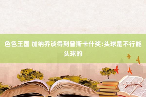 色色王国 加纳乔谈得到普斯卡什奖:头球是不行能头球的