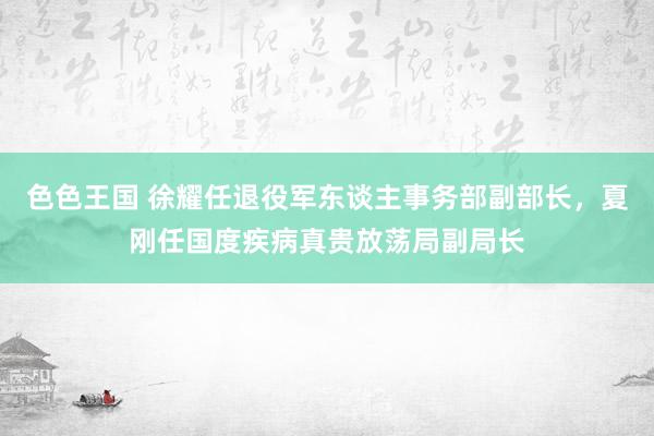 色色王国 徐耀任退役军东谈主事务部副部长，夏刚任国度疾病真贵放荡局副局长